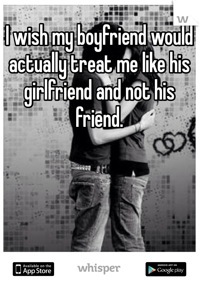 I wish my boyfriend would actually treat me like his girlfriend and not his friend. 