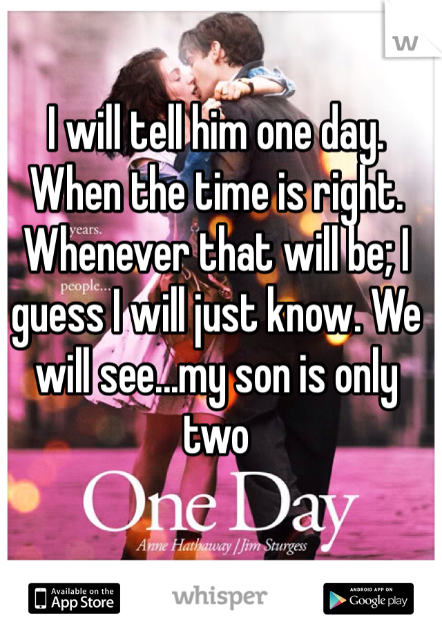 I will tell him one day. When the time is right. Whenever that will be; I guess I will just know. We will see...my son is only two