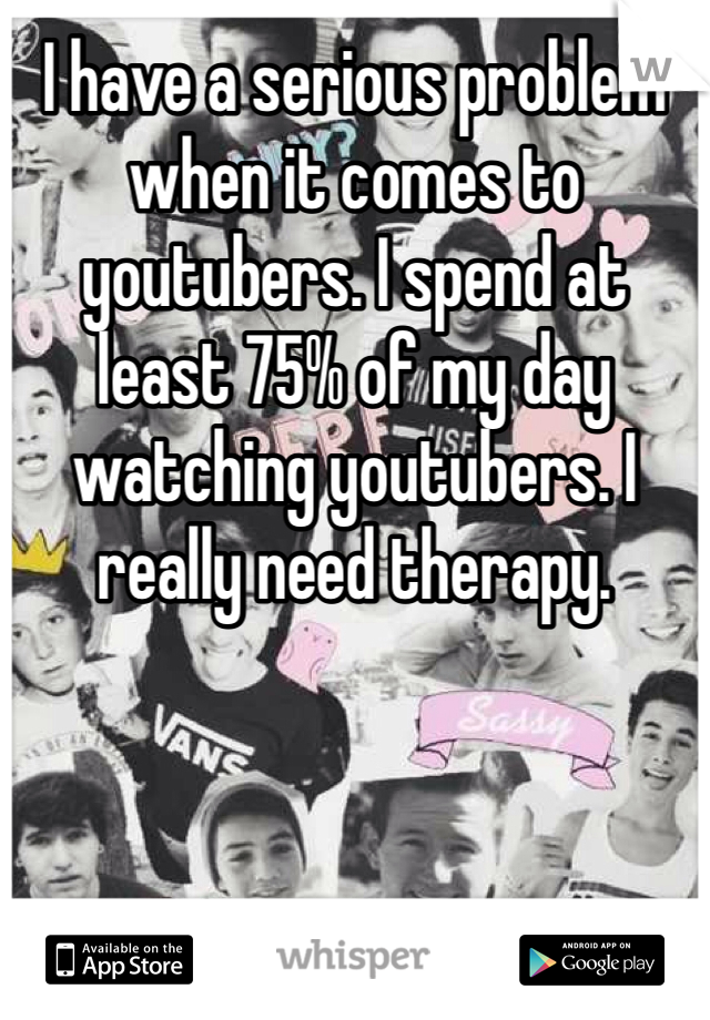 I have a serious problem when it comes to youtubers. I spend at least 75% of my day watching youtubers. I really need therapy. 