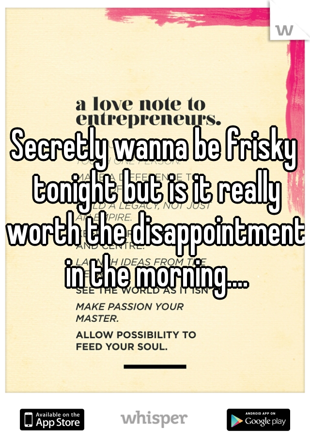Secretly wanna be frisky tonight but is it really worth the disappointment in the morning....