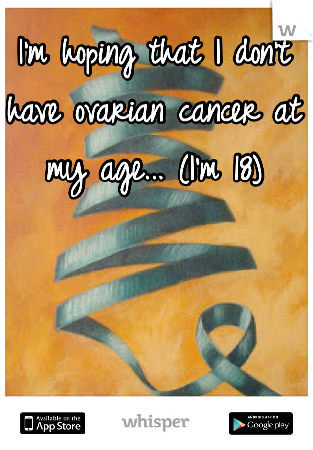 I'm hoping that I don't have ovarian cancer at my age... (I'm 18) 