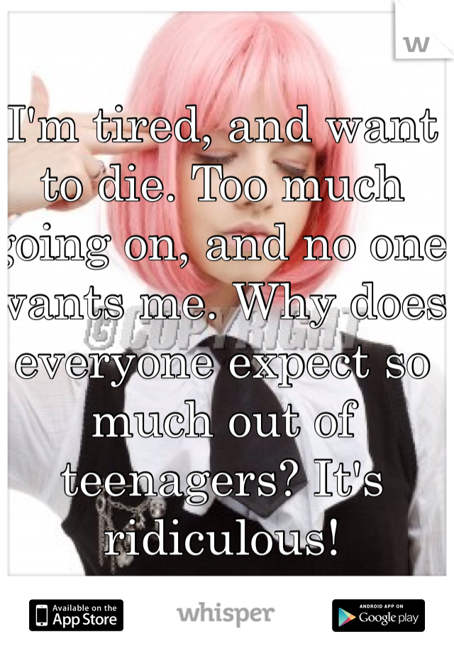I'm tired, and want to die. Too much going on, and no one wants me. Why does everyone expect so much out of teenagers? It's ridiculous!