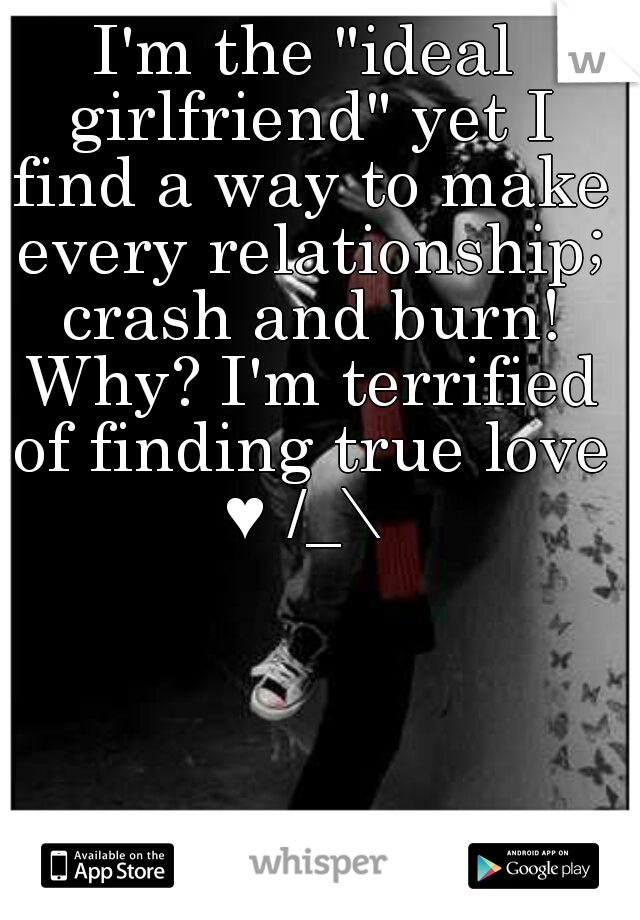 I'm the "ideal girlfriend" yet I find a way to make every relationship; crash and burn! Why? I'm terrified of finding true love ♥ /_\ 