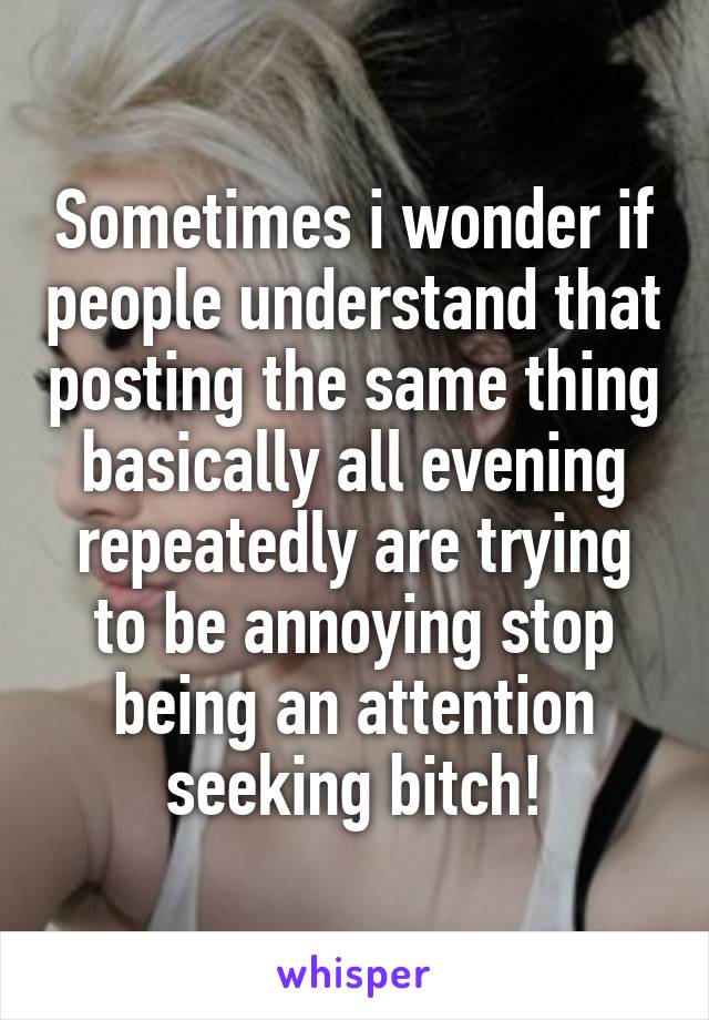 Sometimes i wonder if people understand that posting the same thing basically all evening repeatedly are trying to be annoying stop being an attention seeking bitch!
