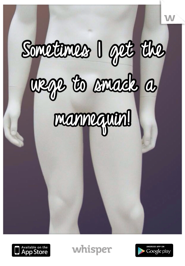 Sometimes I get the urge to smack a mannequin!  