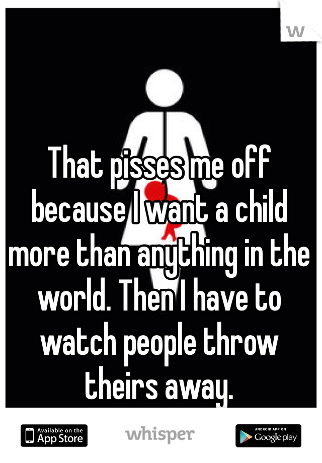 That pisses me off because I want a child more than anything in the world. Then I have to watch people throw theirs away.