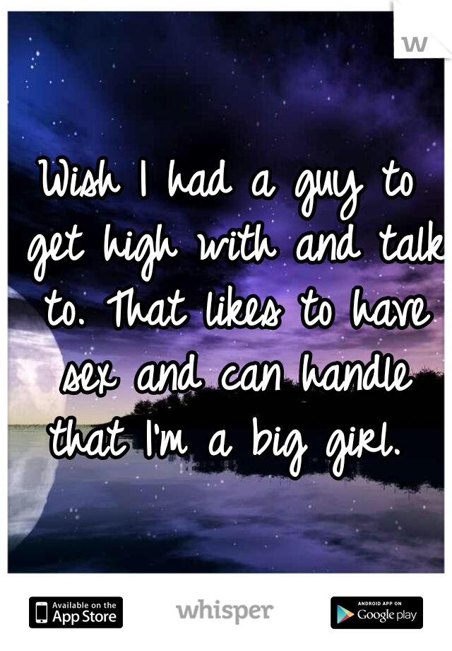 Wish I had a guy to get high with and talk to. That likes to have sex and can handle that I'm a big girl. 