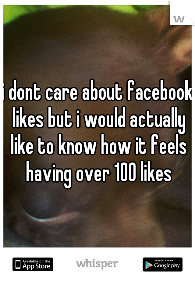 i dont care about facebook likes but i would actually like to know how it feels having over 100 likes