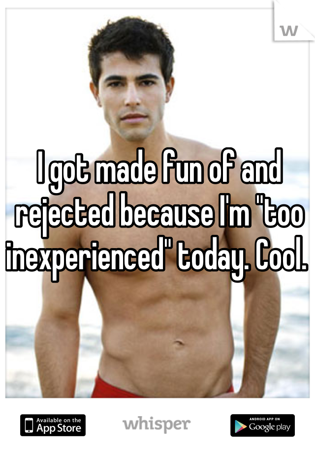 I got made fun of and rejected because I'm "too inexperienced" today. Cool. 