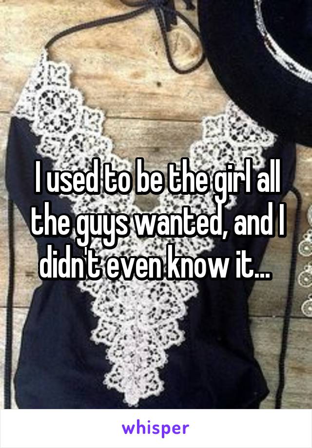 I used to be the girl all the guys wanted, and I didn't even know it... 