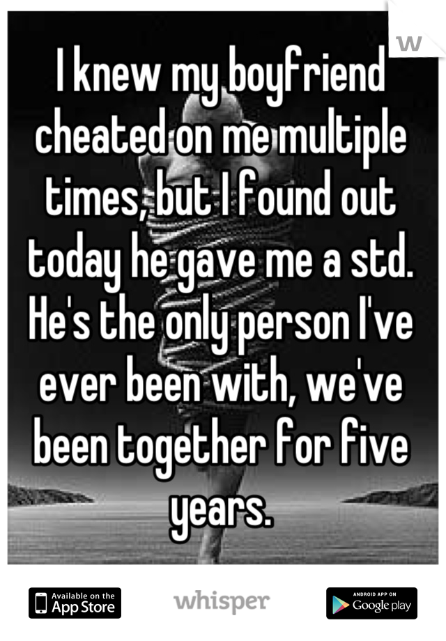 I knew my boyfriend cheated on me multiple times, but I found out today he gave me a std. He's the only person I've ever been with, we've been together for five years.