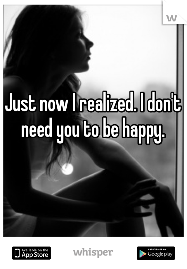 Just now I realized. I don't need you to be happy. 
