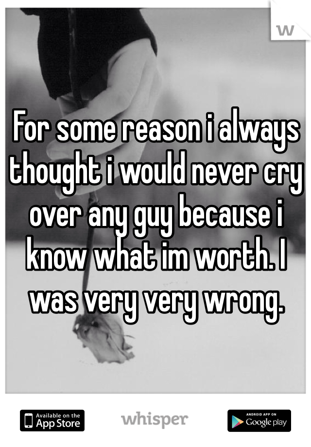 For some reason i always thought i would never cry over any guy because i know what im worth. I was very very wrong. 
