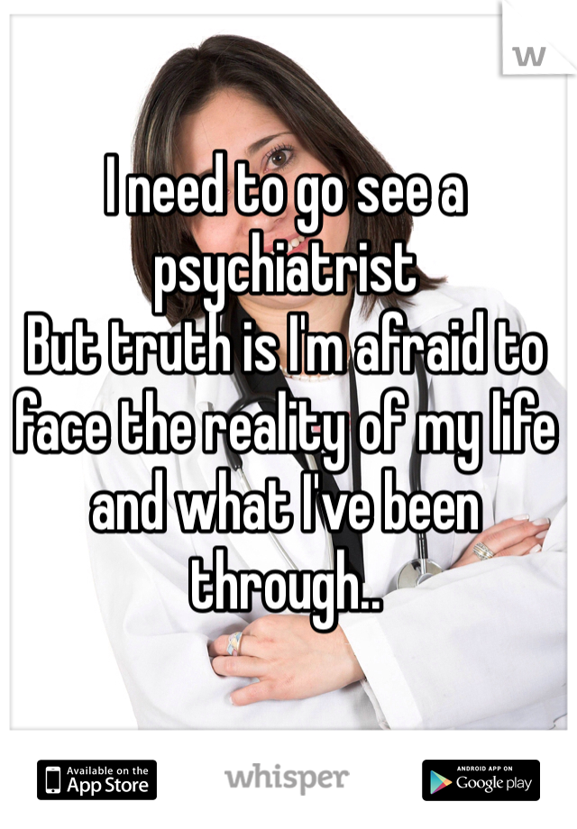 I need to go see a psychiatrist
But truth is I'm afraid to face the reality of my life and what I've been through..