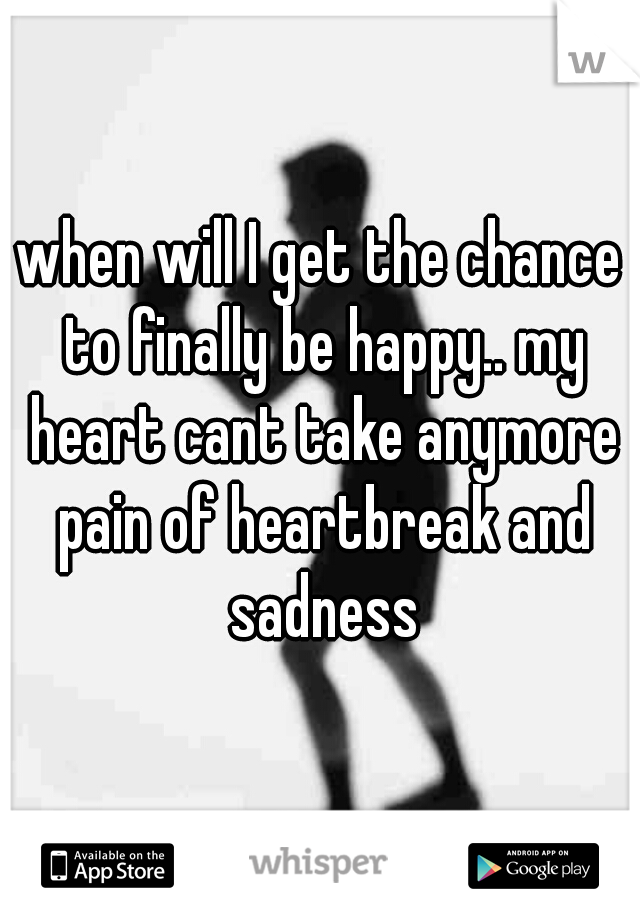 when will I get the chance to finally be happy.. my heart cant take anymore pain of heartbreak and sadness