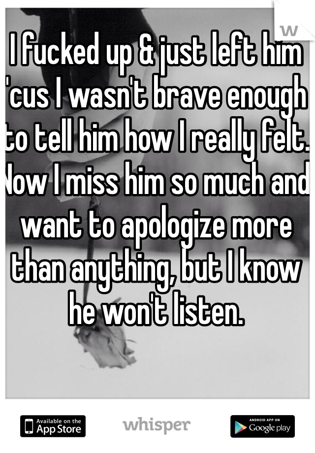 I fucked up & just left him 'cus I wasn't brave enough to tell him how I really felt. Now I miss him so much and want to apologize more than anything, but I know he won't listen.