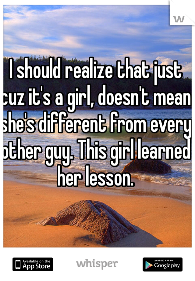 I should realize that just cuz it's a girl, doesn't mean she's different from every other guy. This girl learned her lesson. 