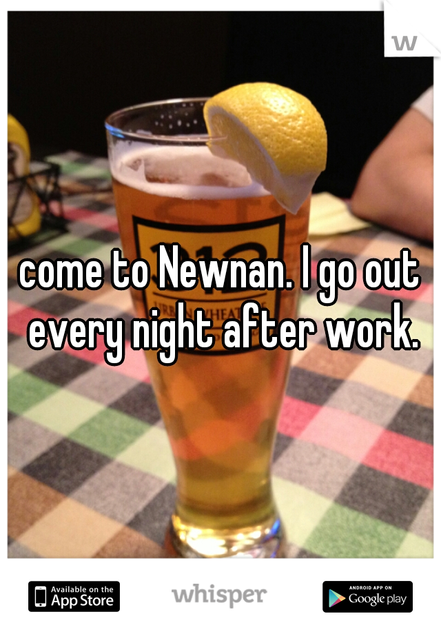 come to Newnan. I go out every night after work.