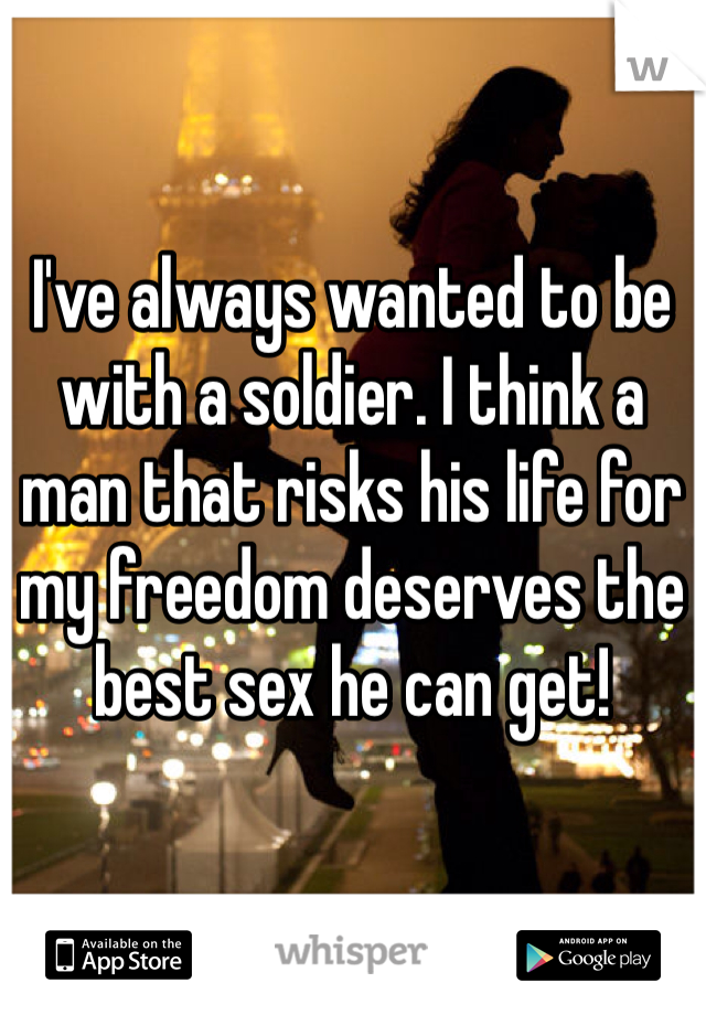 I've always wanted to be with a soldier. I think a man that risks his life for my freedom deserves the best sex he can get!