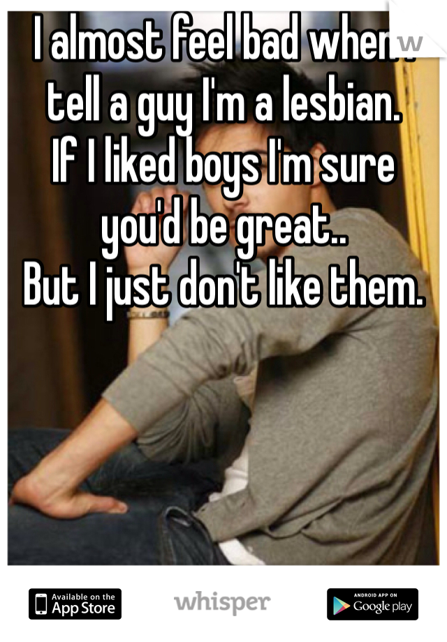 I almost feel bad when I tell a guy I'm a lesbian.
If I liked boys I'm sure you'd be great..
But I just don't like them. 