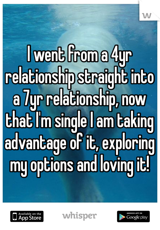 I went from a 4yr relationship straight into a 7yr relationship, now that I'm single I am taking advantage of it, exploring my options and loving it!