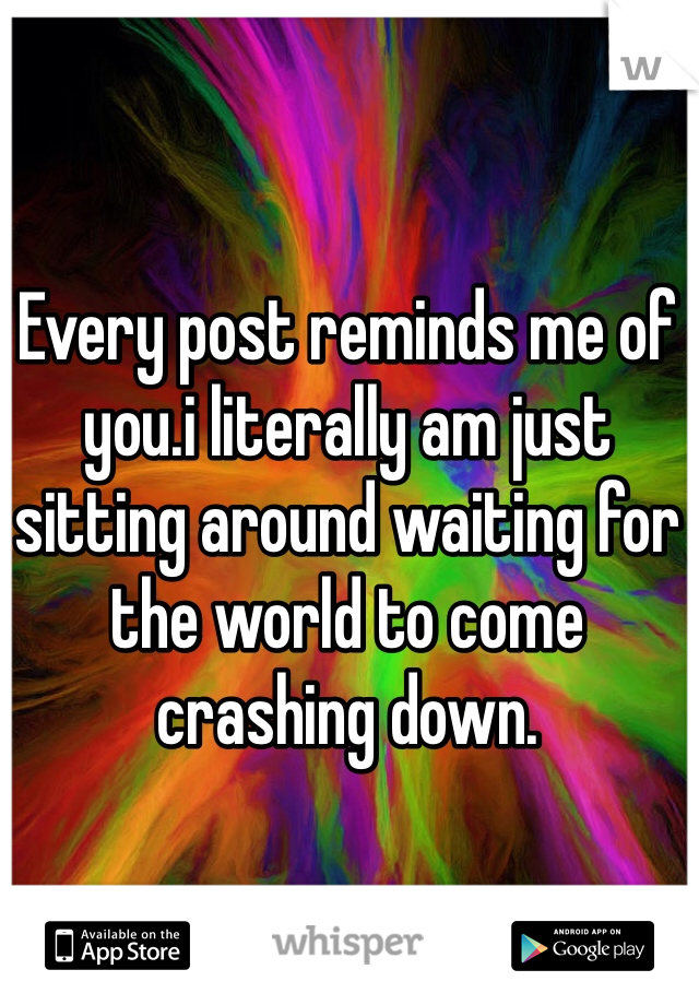Every post reminds me of you.i literally am just sitting around waiting for the world to come crashing down.