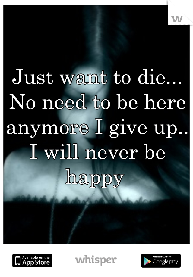 Just want to die... No need to be here anymore I give up.. I will never be happy 