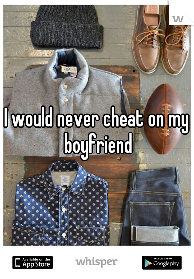 I would never cheat on my boyfriend