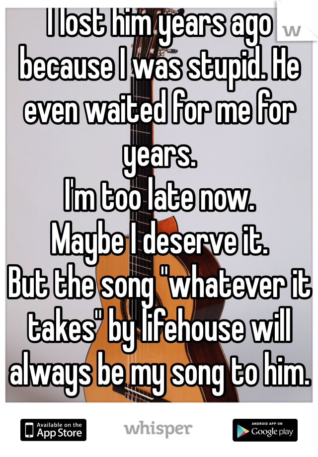I lost him years ago because I was stupid. He even waited for me for years. 
I'm too late now. 
Maybe I deserve it. 
But the song "whatever it takes" by lifehouse will always be my song to him. 