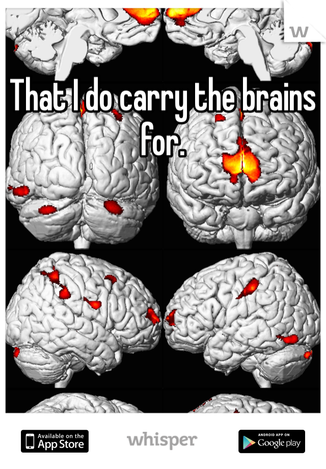 That I do carry the brains for. 