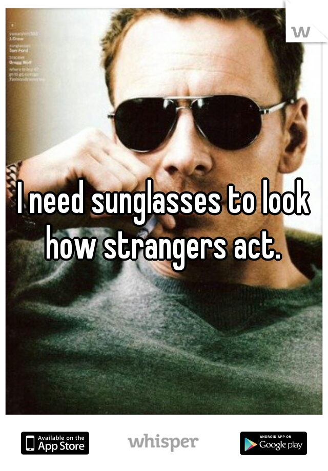 I need sunglasses to look how strangers act. 