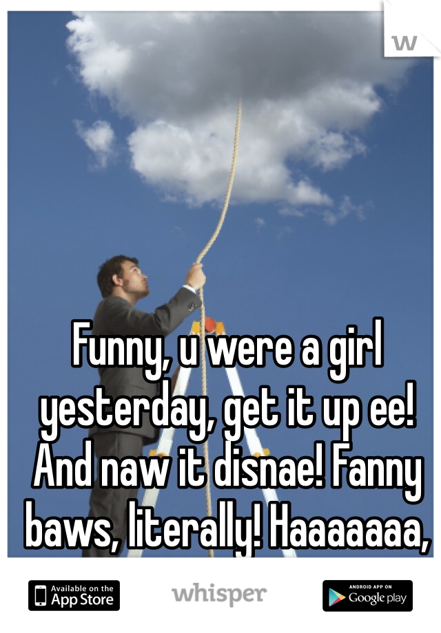 Funny, u were a girl yesterday, get it up ee! And naw it disnae! Fanny baws, literally! Haaaaaaa, fuckin wank!