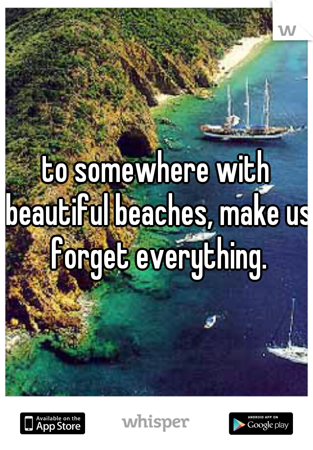 to somewhere with beautiful beaches, make us forget everything.