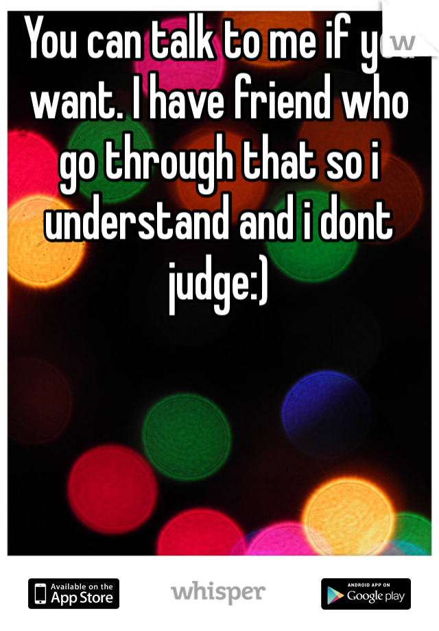You can talk to me if you want. I have friend who go through that so i understand and i dont judge:)