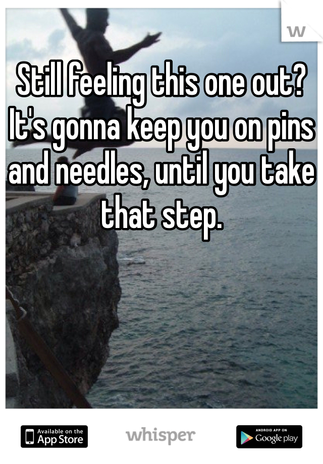 Still feeling this one out? 
It's gonna keep you on pins and needles, until you take that step.