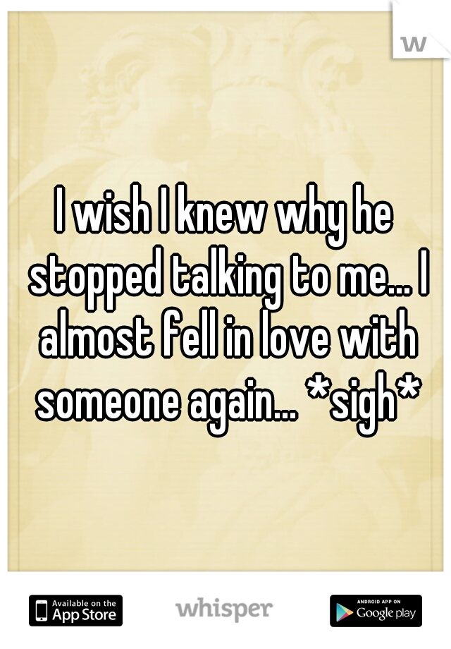 I wish I knew why he stopped talking to me... I almost fell in love with someone again... *sigh*