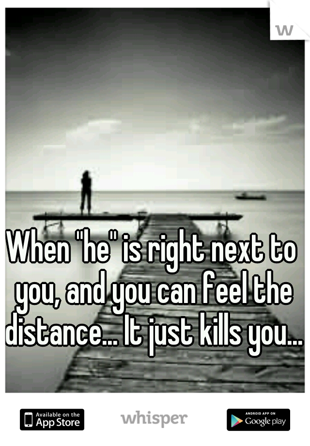 When "he" is right next to you, and you can feel the distance... It just kills you...