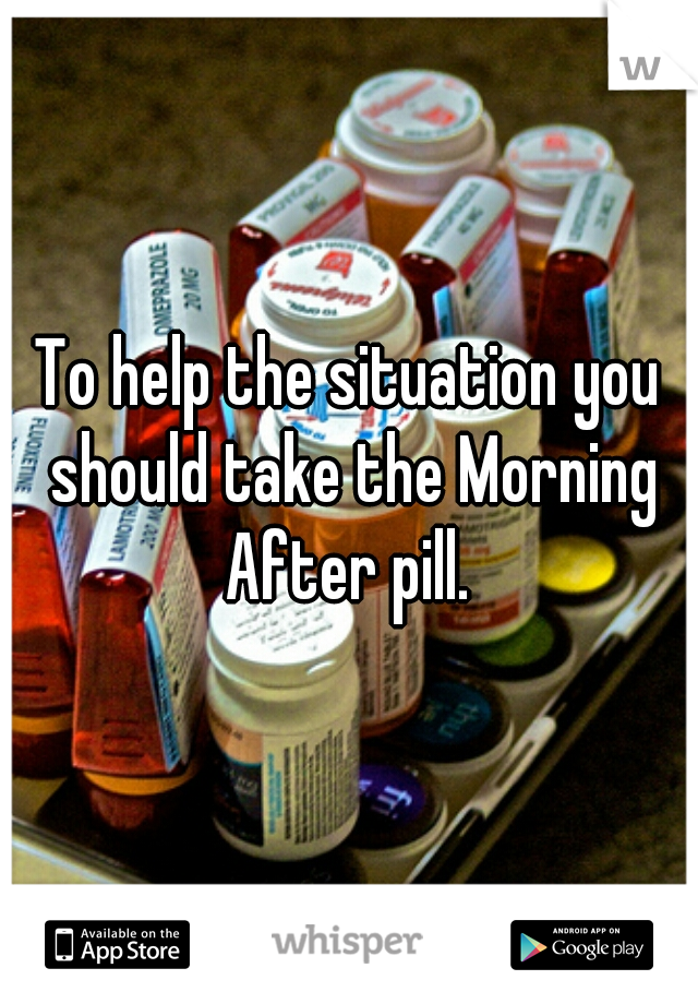 To help the situation you should take the Morning After pill. 