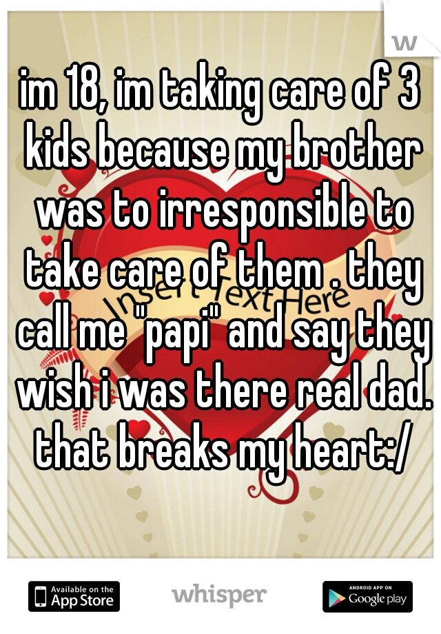 im 18, im taking care of 3 kids because my brother was to irresponsible to take care of them . they call me "papi" and say they wish i was there real dad. that breaks my heart:/