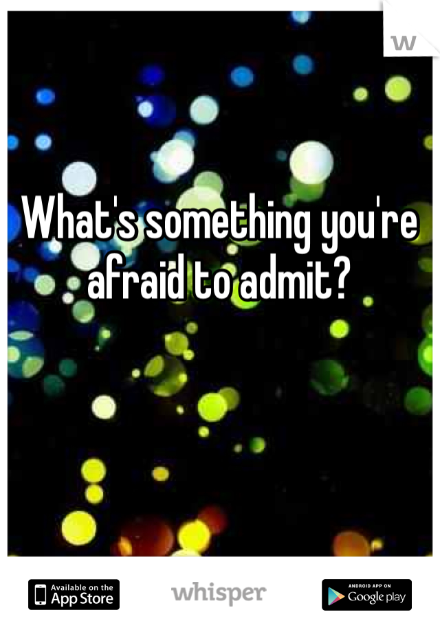 What's something you're afraid to admit?