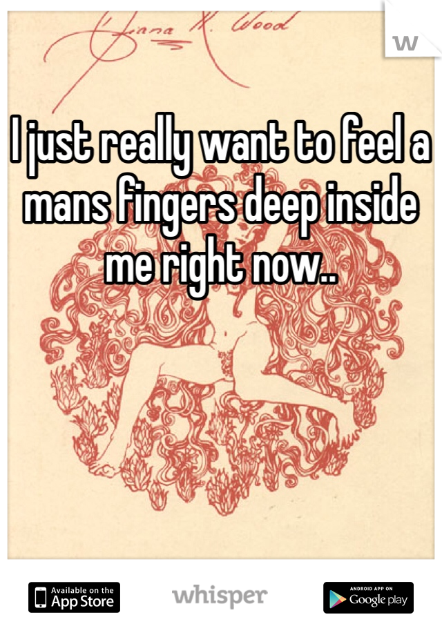 I just really want to feel a mans fingers deep inside me right now..