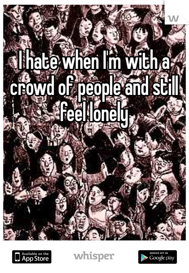 I hate when I'm with a crowd of people and still feel lonely
