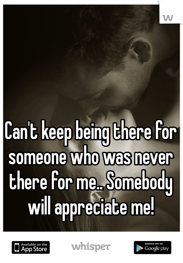 Can't keep being there for someone who was never there for me.. Somebody will appreciate me!