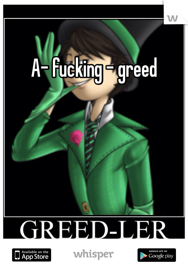 A- fucking - greed