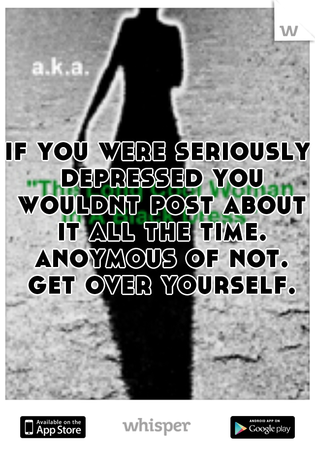 if you were seriously depressed you wouldnt post about it all the time. anoymous of not. get over yourself.