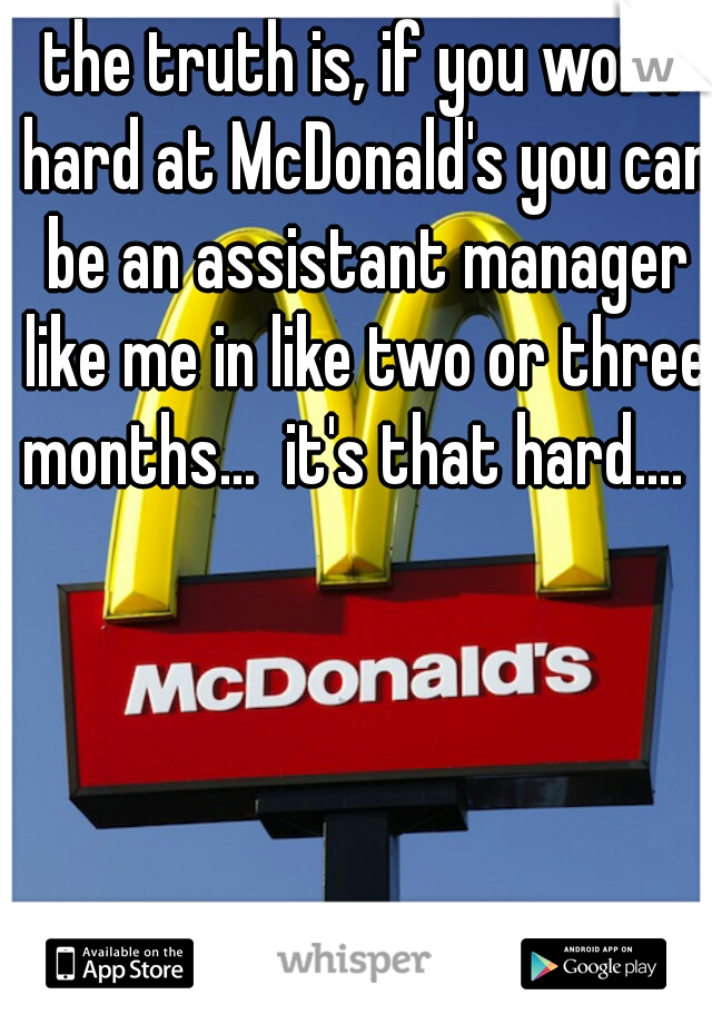 the truth is, if you work hard at McDonald's you can be an assistant manager like me in like two or three months...  it's that hard....  