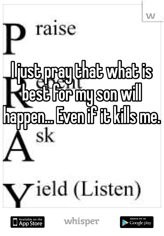 I just pray that what is best for my son will happen... Even if it kills me.
