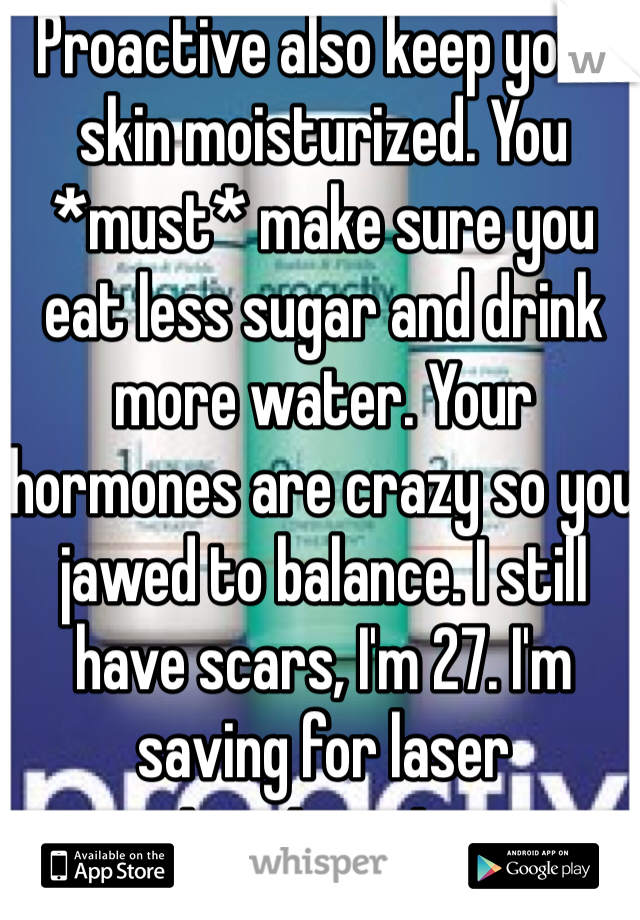 Proactive also keep your skin moisturized. You *must* make sure you eat less sugar and drink more water. Your hormones are crazy so you jawed to balance. I still have scars, I'm 27. I'm saving for laser treatments 