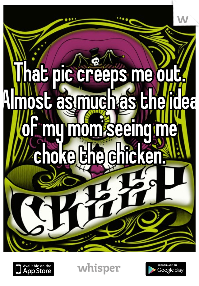 That pic creeps me out.
Almost as much as the idea of my mom seeing me choke the chicken.
