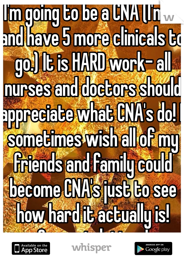 I'm going to be a CNA (I'm 17 and have 5 more clinicals to go.) It is HARD work- all nurses and doctors should appreciate what CNA's do! I sometimes wish all of my friends and family could become CNA's just to see how hard it actually is! Congratulations!